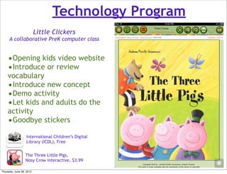 Technology Program
                          Little Clickers
     A collaborative PreK computer class


    •Opening kids video website
    •Introduce or review
    vocabulary
    •Introduce new concept
    •Demo activity
    •Let kids and adults do the
    activity
    •Goodbye stickers
                   International Children’s Digital
                   Library (ICDL), Free


                  The Three Little Pigs,
                  Nosy Crow Interactive, $3.99

Thursday, June 28, 2012
 