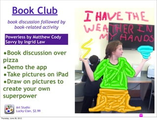 Book Club
       book discussion followed by
          book-related activity

    Powerless by Matthew Cody
    Savvy by Ingrid Law

  •Book discussion over
  pizza
  •Demo the app
  •Take pictures on iPad
  •Draw on pictures to
  create your own
  superpower
                Art Studio
                Lucky Clan, $2.99

Thursday, June 28, 2012
 