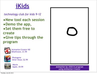 iKids
     technology club for kids 9-12

    •New tool each session
    •Demo the app,
    •Set them free to
    create
    •Give tips through the
    program
                   Animation Creator HD
                   MiSoftware, $1.99


                    Photogene
                    Omer Shoor, $2.99

                     iMovie
                     Apple, $9.99         Animation by child in program
                                             using Animation Creator
Thursday, June 28, 2012
 