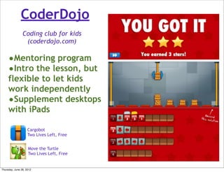 CoderDojo
                Coding club for kids
                 (coderdojo.com)

     •Mentoring program
     •Intro the lesson, but
     flexible to let kids
     work independently
     •Supplement desktops
     with iPads

                    Cargobot
                    Two Lives Left, Free


                    Move the Turtle
                    Two Lives Left, Free


Thursday, June 28, 2012
 