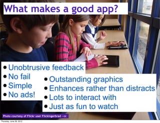 What makes a good app?




 • Unobtrusive feedback
 • No fail • Outstanding graphics
 • Simple • Enhances rather than distracts
 • No ads! • Lots to interact with
            • Just as fun to watch
  Photo courtesy of Flickr user Flickingerbrad - cc
Thursday, June 28, 2012
 