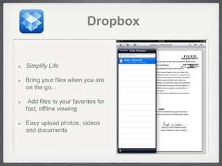 Dropbox


Simplify Life

Bring your files when you are
on the go...

 Add files to your favorites for
fast, offline viewing

Easy upload photos, videos
and documents
 