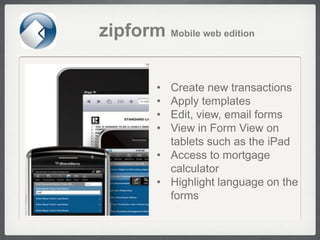 zipform Mobile web edition

         • Create new transactions
         • Apply templates
         • Edit, view, email forms
         • View in Form View on
           tablets such as the iPad
         • Access to mortgage
           calculator
         • Highlight language on the
           forms
 