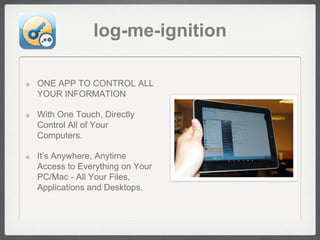 log-me-ignition

ONE APP TO CONTROL ALL
YOUR INFORMATION

With One Touch, Directly
Control All of Your
Computers.

It’s Anywhere, Anytime
Access to Everything on Your
PC/Mac - All Your Files,
Applications and Desktops.
 