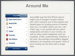 Around Me

 AroundMe was the first iPhone app to
 make use of Google's location-aware
 API, and it remains one of the easiest and
 fastest apps for locating points of interest
 near you, no matter where you are. Like
 Yelp's app, it can quickly tell you about
 restaurants and bars in your vicinity, as
 well as other useful categories such as
 hospitals, ATMs, supermarkets, theatres, a
 nd more. But perhaps AroundMe's biggest
 attribute is its simplicity and speed: most of
 your hunting can be done with a single
 click.
 