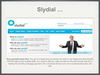 Slydial …




Buy yourself some time You go to a week long convention for work in Las Vegas and blow $5,000
the first night at the roulette table. You need to call your wife and tell her why she should hold off on
 making the monthly mortgage payment. Her voicemail will be much more understanding than she
                                                    will.
 