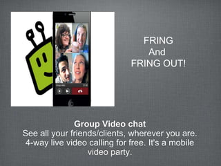 FRING
                                 And
                              FRING OUT!




              Group Video chat
See all your friends/clients, wherever you are.
 4-way live video calling for free. It's a mobile
                  video party.
 