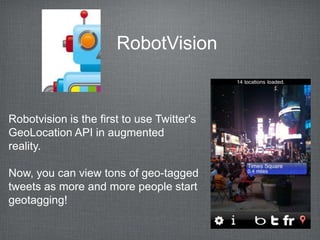 RobotVision


Robotvision is the first to use Twitter's
GeoLocation API in augmented
reality.

Now, you can view tons of geo-tagged
tweets as more and more people start
geotagging!
 