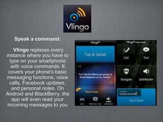 Speak a command:

    Vlingo replaces every
instance where you have to
  type on your smartphone
   with voice commands. It
  covers your phone's basic
messaging functions, voice
  calls, Facebook updates,
   and personal notes. On
Android and BlackBerry, the
   app will even read your
 incoming messages to you
 