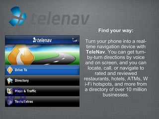 Find your way:

 Turn your phone into a real-
  time navigation device with
  TeleNav. You can get turn-
   by-turn directions by voice
 and on screen, and you can
   locate, call, or navigate to
       rated and reviewed
restaurants, hotels, ATMs, W
 i-Fi hotspots, and more from
 a directory of over 10 million
           businesses.
 