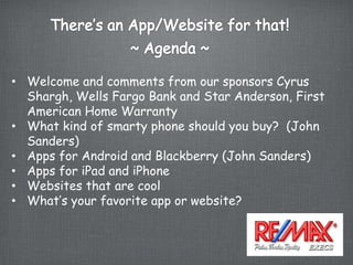 • Welcome and comments from our sponsors Cyrus
  Shargh, Wells Fargo Bank and Star Anderson, First
  American Home Warranty
• What kind of smarty phone should you buy? (John
  Sanders)
• Apps for Android and Blackberry (John Sanders)
• Apps for iPad and iPhone
• Websites that are cool
• What’s your favorite app or website?
 