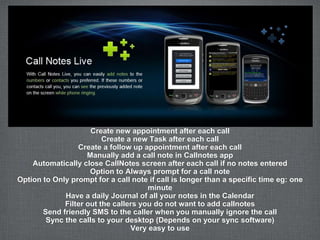 Create new appointment after each call
                         Create a new Task after each call
                 Create a follow up appointment after each call
                    Manually add a call note in Callnotes app
    Automatically close CallNotes screen after each call if no notes entered
                     Option to Always prompt for a call note
Option to Only prompt for a call note if call is longer than a specific time eg: one
                                      minute
             Have a daily Journal of all your notes in the Calendar
             Filter out the callers you do not want to add callnotes
       Send friendly SMS to the caller when you manually ignore the call
        Sync the calls to your desktop (Depends on your sync software)
                                 Very easy to use
 