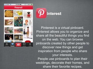 Pinterest is a virtual pinboard.
Pinterest allows you to organize and
share all the beautiful things you find
    on the web. You can browse
pinboards created by other people to
    discover new things and get
 inspiration from people who share
            your interests.
 People use pinboards to plan their
weddings, decorate their homes, and
    share their favorite recipes.
 