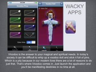 WACKY
                                                        APPS




  iVoodoo is the answer to your magical and spiritual needs. In today’s
 society it can be difficult to whip up a voodoo doll and stick it full of pins.
Which is a pity because in our modern lives there are a lot of reasons to do
just that. That’s where iVoodoo comes in. Just launch the application and
               you’ll be manifesting destinies in no time at all.
 