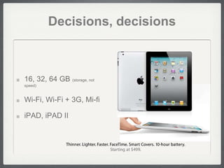 Decisions, decisions



16, 32, 64 GB (storage, not
speed)


Wi-Fi, Wi-Fi + 3G, Mi-fi

iPAD, iPAD II
 