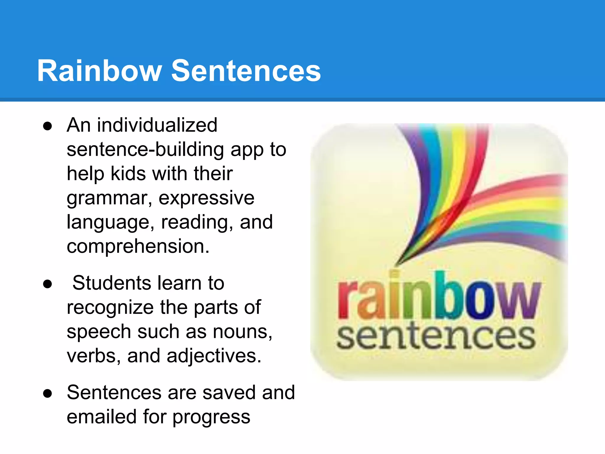 Rainbow Sentences 
● An individualized 
sentence-building app to 
help kids with their 
grammar, expressive 
language, reading, and 
comprehension. 
● Students learn to 
recognize the parts of 
speech such as nouns, 
verbs, and adjectives. 
● Sentences are saved and 
emailed for progress 
 