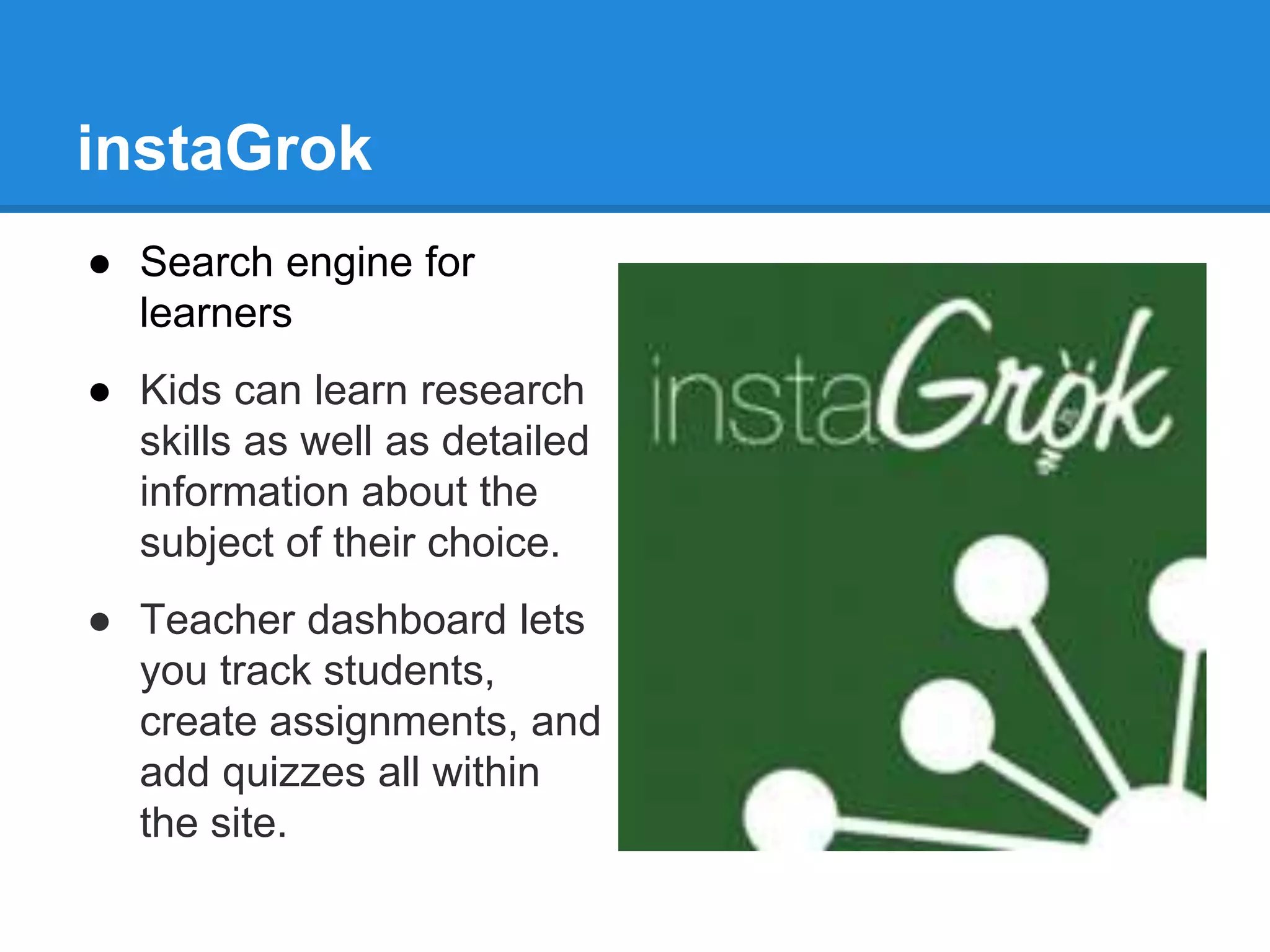 instaGrok 
● Search engine for 
learners 
● Kids can learn research 
skills as well as detailed 
information about the 
subject of their choice. 
● Teacher dashboard lets 
you track students, 
create assignments, and 
add quizzes all within 
the site. 
 