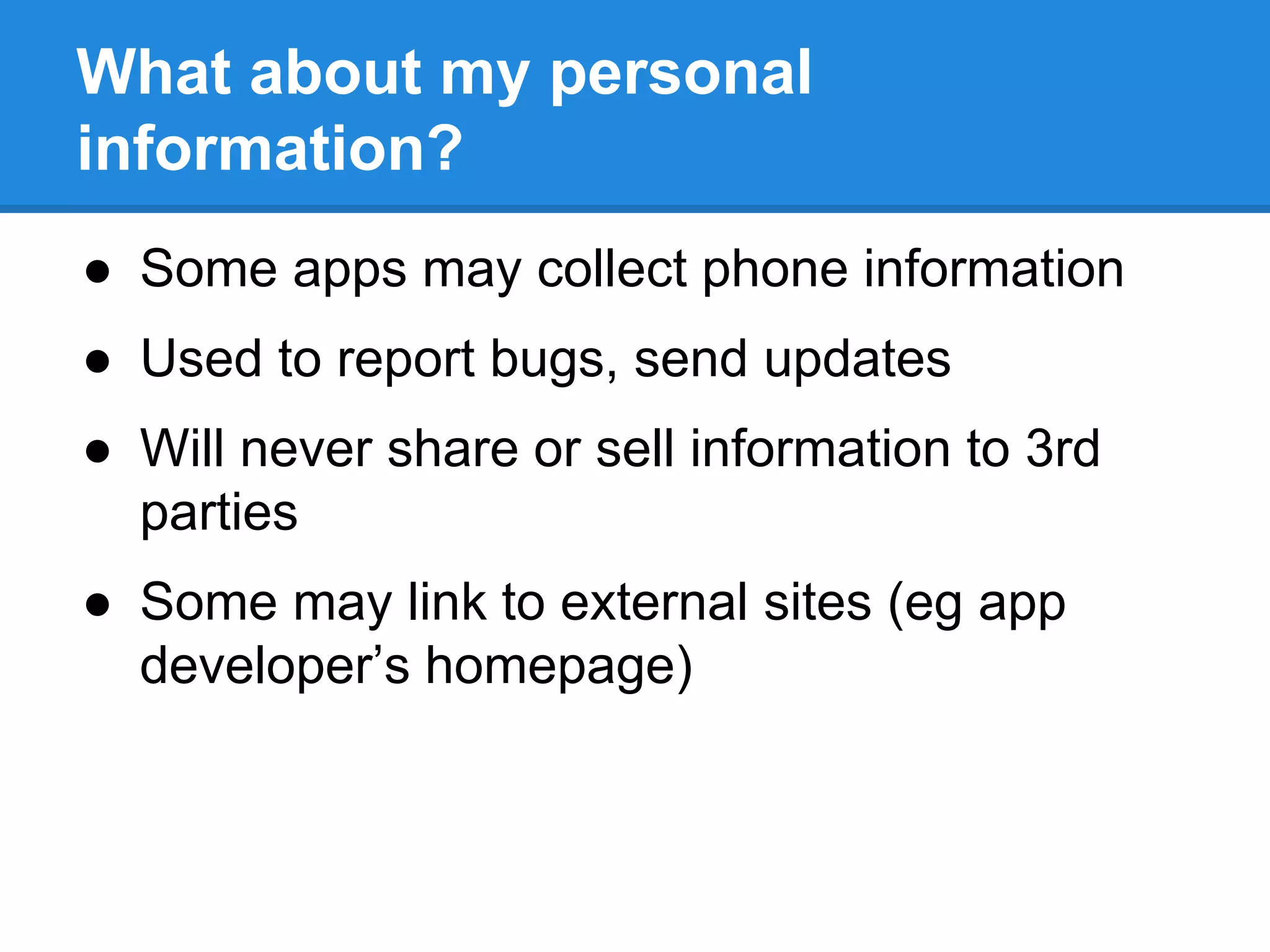 What about my personal 
information? 
● Some apps may collect phone information 
● Used to report bugs, send updates 
● Will never share or sell information to 3rd 
parties 
● Some may link to external sites (eg app 
developer’s homepage) 
