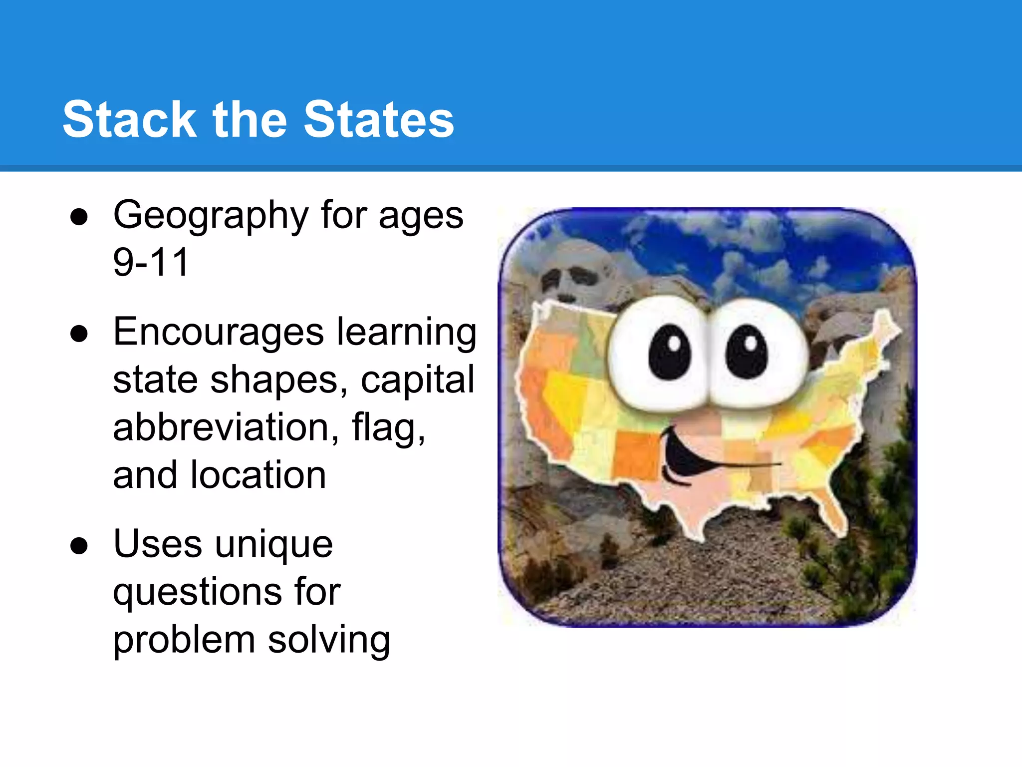 Stack the States 
● Geography for ages 
9-11 
● Encourages learning 
state shapes, capital 
abbreviation, flag, 
and location 
● Uses unique 
questions for 
problem solving 
 