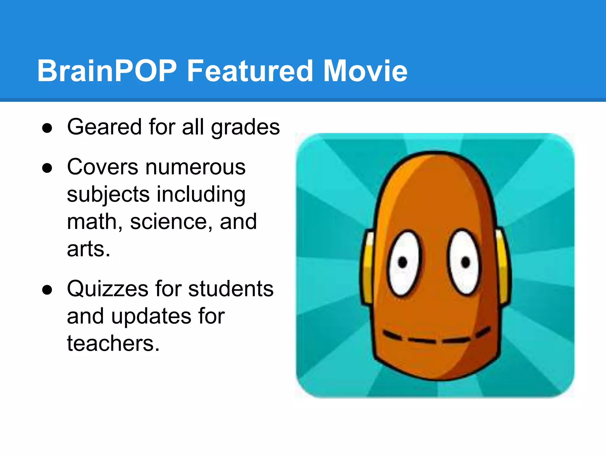 BrainPOP Featured Movie 
● Geared for all grades 
● Covers numerous 
subjects including 
math, science, and 
arts. 
● Quizzes for students 
and updates for 
teachers. 
 