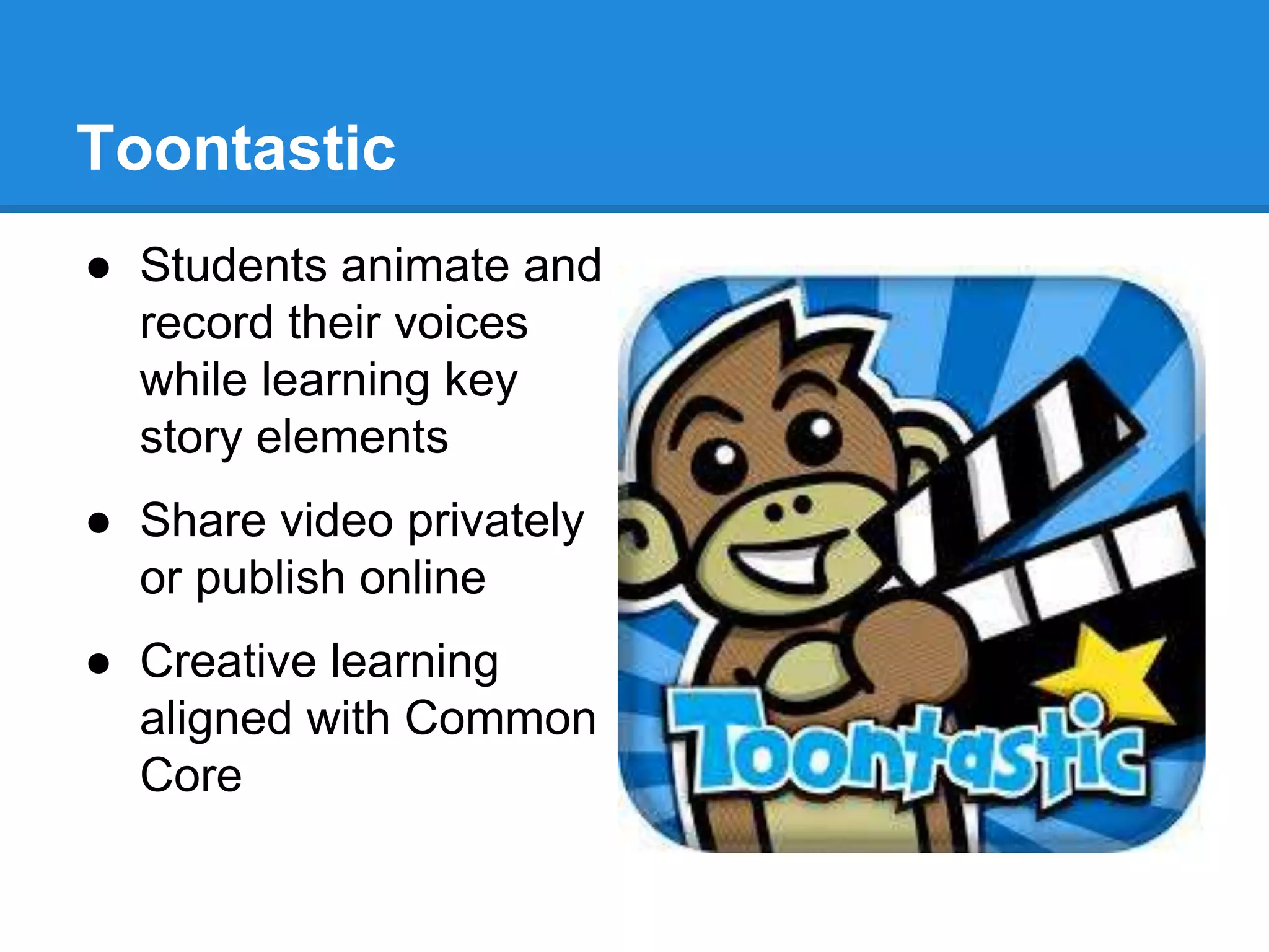 Toontastic 
● Students animate and 
record their voices 
while learning key 
story elements 
● Share video privately 
or publish online 
● Creative learning 
aligned with Common 
Core 
 
