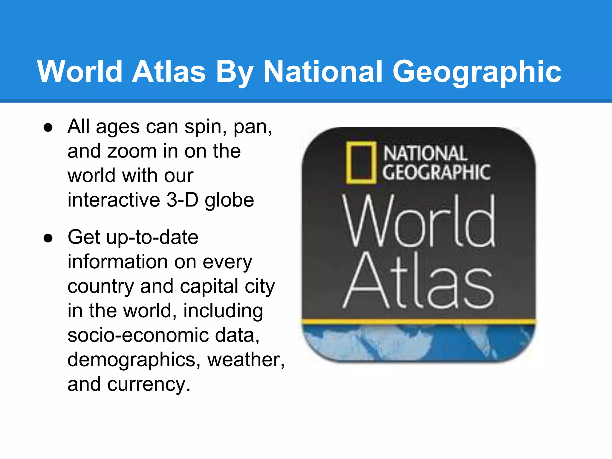 World Atlas By National Geographic 
● All ages can spin, pan, 
and zoom in on the 
world with our 
interactive 3-D globe 
● Get up-to-date 
information on every 
country and capital city 
in the world, including 
socio-economic data, 
demographics, weather, 
and currency. 
 