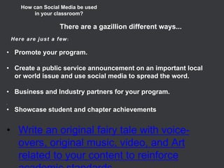 •Promote your program. 
•Create a public service announcement on an important local or world issue and use social media to spread the word. 
•Business and Industry partners for your program. 
• 
•Showcase student and chapter achievements 
• 
•Write an original fairy tale with voice- overs, original music, video, and Art related to your content to reinforce academic standards 
How can Social Media be used 
in your classroom? 
There are a gazillion different ways... 
Here are just a few:  