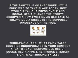 IF THE FAIRYTALE OF THE "THREE LITTLE PIGS" WAS TO TAKE PLACE TODAY, HOW WOULD A 24-HOUR PRESS CYCLE AND SOCIAL MEDIA CHANGE THE STORY? DISCOVER A NEW TWIST ON AN OLD TALE AS TODAY'S MEDIA DISSECTS THE SUPPOSED INNOCENCE OF THE PIGS. THINK-PAIR-SHARE: WHAT FAIRY TALES COULD BE INCORPORATED IN YOUR CONTENT AREA TO TEACH RESPONSIBLE USE OF SOCIAL MEDIA APPS & REINFORCE LITERACY & CRITICAL THINKING SKILLS?  