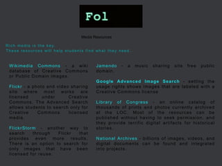 Wikimedia Commons - a wiki database of Creative Commons or Public Domain images. Flickr - a photo and video sharing site where most works are licensed under Creative Commons. The Advanced Search allows students to search only for Creative Commons licensed media. FlickrStorm - another way to search through Flickr that provides even more results. There is an option to search for only images that have been licensed for reuse. 
Media Resources 
Jamendo - a music sharing site free public domain. 
Google Advanced Image Search - setting the usage rights shows images that are labeled with a Creative Commons license 
Library of Congress - an online catalog of thousands of prints and photos currently archived at the LOC. Most of the resources can be published without having to seek permission, and they provide terrific digital artifacts for historical stories. 
National Archives - billions of images, videos, and digital documents can be found and integrated into projects. 
Rich media is the key. These resources will help students find what they need.  