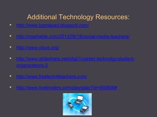 Additional Technology Resources: 
•http://www.bgmsipad.blogspot.com/ 
•http://mashable.com/2013/08/18/social-media-teachers/ 
•http://www.ctsos.org/ 
•http://www.slideshare.net/silg01/career-technolgy-student- organizations-2 
•http://www.freetech4teachers.com/ 
•http://www.livebinders.com/play/play?id=450926#  
