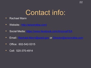Contact info: 
•Rachael Mann 
•Website: http://arizonafea.com/ 
•Social Media: https://www.facebook.com/ArizonaFEA 
•Email: Rachael.Mann@azed.gov or Director@arizonafea.com 
•Office: 602-542-5315 
•Cell: 520-370-4914 
22 