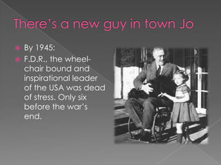 There’s a new guy in town Jo By 1945: F.D.R., the wheel-chair bound and inspirational leader of the USA was dead of stress. Only six before the war’s end.  