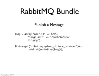 RabbitMQ Bundle
                                        Publish a Message:

                          $msg = array('user_id' => 1235,
                                   'image_path' => '/path/to/new/
                                   pic.png');

                          $this->get('rabbitmq.upload_picture_producer')->
                                    publish(serialize($msg));




Thursday, March 3, 2011
 