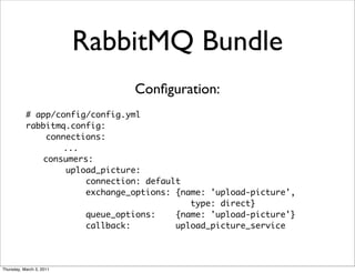 RabbitMQ Bundle
                                Conﬁguration:
           # app/config/config.yml
           rabbitmq.config:
               connections:
                  ...
              consumers:
                   upload_picture:
                       connection: default
                       exchange_options: {name: 'upload-picture',
                                            type: direct}
                       queue_options:    {name: 'upload-picture'}
                       callback:         upload_picture_service




Thursday, March 3, 2011
 