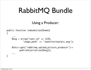 RabbitMQ Bundle
                                    Using a Producer:
           public function indexAction($name)
           {
               ...
               $msg = array('user_id' => 1235,
                       'image_path' => '/path/to/new/pic.png');

                     $this->get('rabbitmq.upload_picture_producer')->
                           publish(serialize($msg));
                     ...
           }




Thursday, March 3, 2011
 