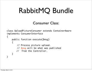 RabbitMQ Bundle
                               Consumer Class:
           class UploadPictureConsumer extends ContainerAware
           implements ConsumerInterface
           {
               public function execute($msg)
               {
                   // Process picture upload.
                   // $msg will be what was published
                  // from the Controller.
               }
           }




Thursday, March 3, 2011
 