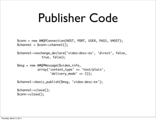 Publisher Code
                 $conn = new AMQPConnection(HOST, PORT, USER, PASS, VHOST);
                 $channel = $conn->channel();

                 $channel->exchange_declare('video-desc-ex', 'direct', false,
                              true, false);

                 $msg = new AMQPMessage($video_info,
                            array('content_type' => 'text/plain',
                                   'delivery_mode' => 2));

                 $channel->basic_publish($msg, 'video-desc-ex');

                 $channel->close();
                 $conn->close();




Thursday, March 3, 2011
 