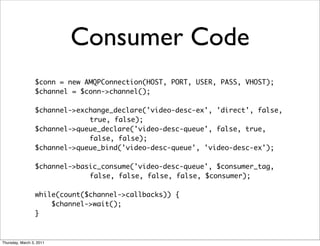 Consumer Code
                 $conn = new AMQPConnection(HOST, PORT, USER, PASS, VHOST);
                 $channel = $conn->channel();

                 $channel->exchange_declare('video-desc-ex', 'direct', false,
                              true, false);
                 $channel->queue_declare('video-desc-queue', false, true,
                              false, false);
                 $channel->queue_bind('video-desc-queue', 'video-desc-ex');

                 $channel->basic_consume('video-desc-queue', $consumer_tag,
                              false, false, false, false, $consumer);

                 while(count($channel->callbacks)) {
                     $channel->wait();
                 }



Thursday, March 3, 2011
 
