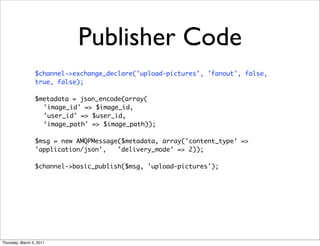 Publisher Code
                 $channel->exchange_declare('upload-pictures', 'fanout', false,
                 true, false);

                 $metadata = json_encode(array(
                   'image_id' => $image_id,
                   'user_id' => $user_id,
                   ‘image_path' => $image_path));

                 $msg = new AMQPMessage($metadata, array('content_type' =>
                 'application/json',   'delivery_mode' => 2));

                 $channel->basic_publish($msg, 'upload-pictures');




Thursday, March 3, 2011
 