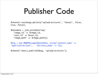 Publisher Code
                 $channel->exchange_declare('upload-pictures', 'fanout', false,
                 true, false);

                 $metadata = json_encode(array(
                   'image_id' => $image_id,
                   'user_id' => $user_id,
                   ‘image_path' => $image_path));

                 $msg = new AMQPMessage($metadata, array('content_type' =>
                 'application/json',   'delivery_mode' => 2));

                 $channel->basic_publish($msg, 'upload-pictures');




Thursday, March 3, 2011
 