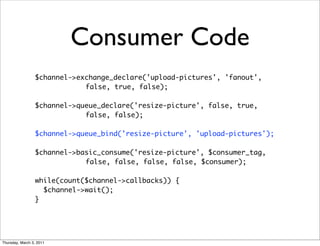 Consumer Code
                 $channel->exchange_declare('upload-pictures', 'fanout',
                             false, true, false);

                 $channel->queue_declare('resize-picture', false, true,
                             false, false);

                 $channel->queue_bind('resize-picture', 'upload-pictures');

                 $channel->basic_consume('resize-picture', $consumer_tag,
                             false, false, false, false, $consumer);

                 while(count($channel->callbacks)) {
                   $channel->wait();
                 }




Thursday, March 3, 2011
 