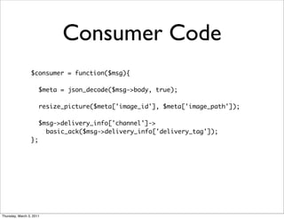 Consumer Code
                 $consumer = function($msg){

                      $meta = json_decode($msg->body, true);
                 	
                      resize_picture($meta['image_id'], $meta['image_path']);
                 	
                      $msg->delivery_info['channel']->
                        basic_ack($msg->delivery_info['delivery_tag']);
                 };




Thursday, March 3, 2011
 
