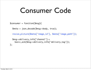 Consumer Code
                 $consumer = function($msg){

                      $meta = json_decode($msg->body, true);
                 	
                      resize_picture($meta['image_id'], $meta['image_path']);
                 	
                      $msg->delivery_info['channel']->
                        basic_ack($msg->delivery_info['delivery_tag']);
                 };




Thursday, March 3, 2011
 