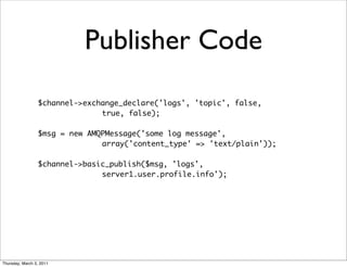 Publisher Code
                 $channel->exchange_declare('logs', 'topic', false,
                               true, false);

                 $msg = new AMQPMessage('some log message',
                               array('content_type' => 'text/plain'));

                 $channel->basic_publish($msg, 'logs',
                               server1.user.profile.info');




Thursday, March 3, 2011
 