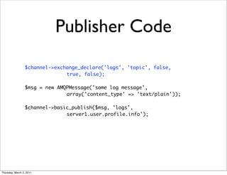 Publisher Code
                 $channel->exchange_declare('logs', 'topic', false,
                               true, false);

                 $msg = new AMQPMessage('some log message',
                               array('content_type' => 'text/plain'));

                 $channel->basic_publish($msg, 'logs',
                               server1.user.profile.info');




Thursday, March 3, 2011
 