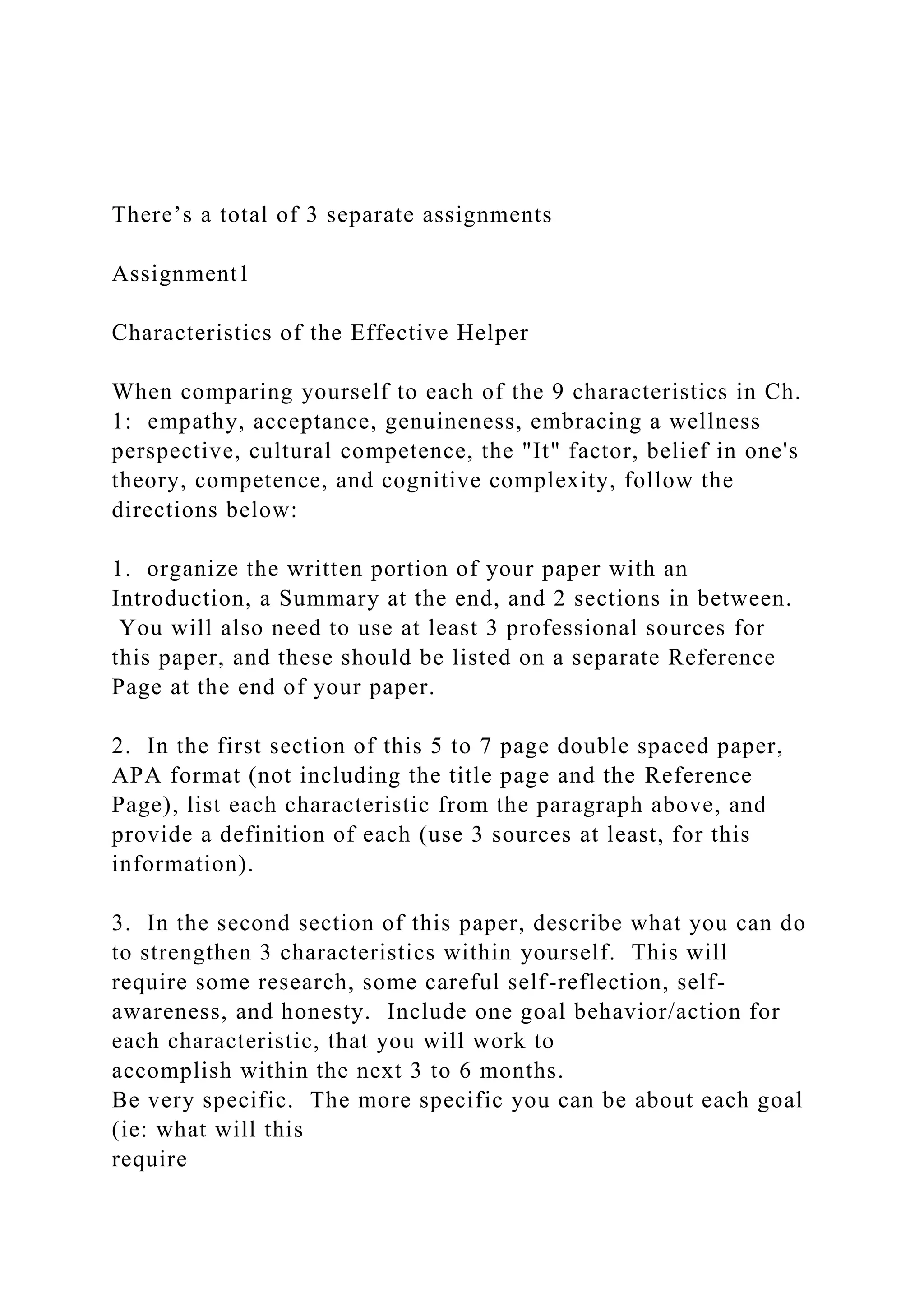 There’s a total of 3 separate assignments
Assignment1
Characteristics of the Effective Helper
When comparing yourself to each of the 9 characteristics in Ch.
1: empathy, acceptance, genuineness, embracing a wellness
perspective, cultural competence, the "It" factor, belief in one's
theory, competence, and cognitive complexity, follow the
directions below:
1. organize the written portion of your paper with an
Introduction, a Summary at the end, and 2 sections in between.
You will also need to use at least 3 professional sources for
this paper, and these should be listed on a separate Reference
Page at the end of your paper.
2. In the first section of this 5 to 7 page double spaced paper,
APA format (not including the title page and the Reference
Page), list each characteristic from the paragraph above, and
provide a definition of each (use 3 sources at least, for this
information).
3. In the second section of this paper, describe what you can do
to strengthen 3 characteristics within yourself. This will
require some research, some careful self-reflection, self-
awareness, and honesty. Include one goal behavior/action for
each characteristic, that you will work to
accomplish within the next 3 to 6 months.
Be very specific. The more specific you can be about each goal
(ie: what will this
require
 