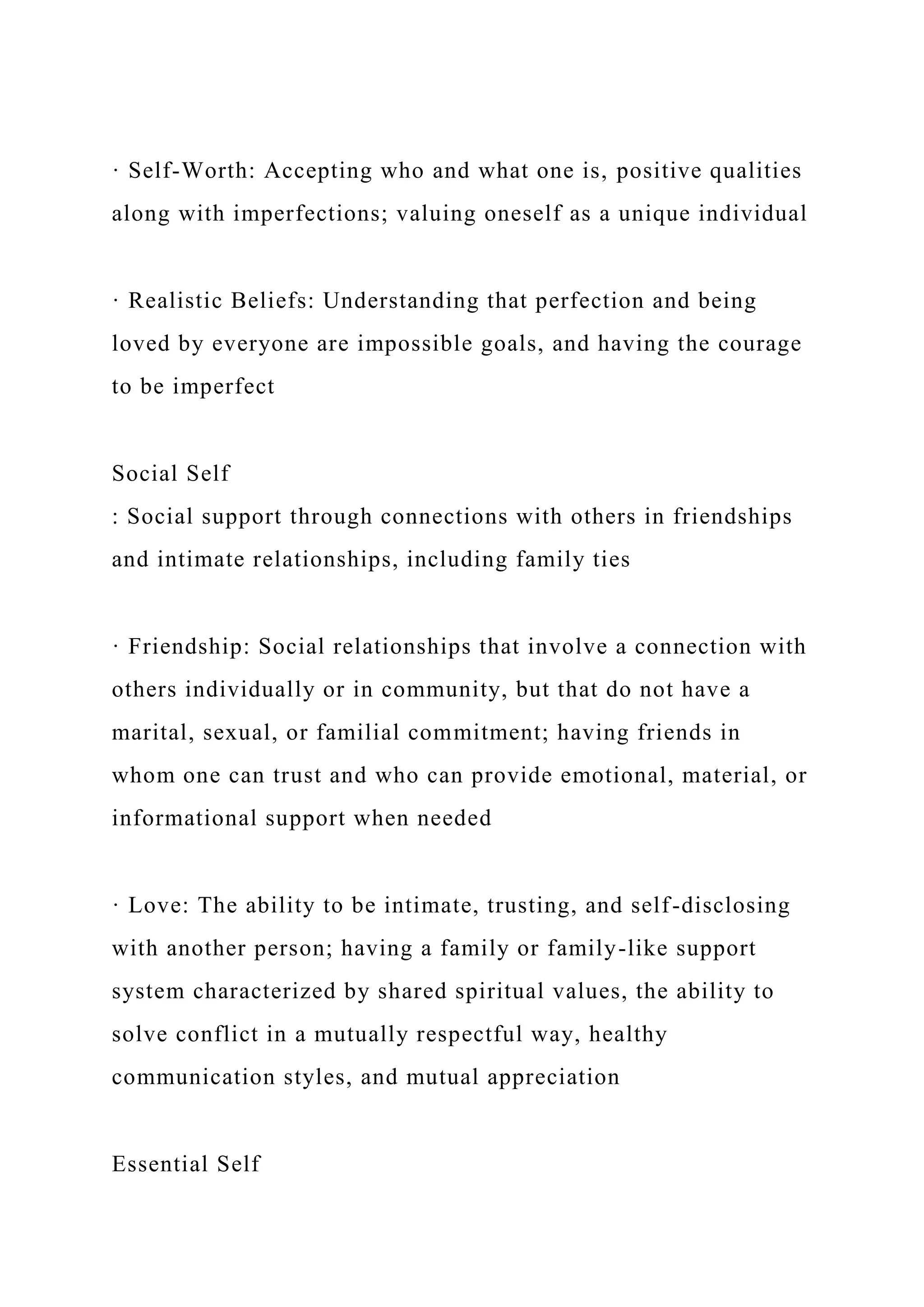 · Self-Worth: Accepting who and what one is, positive qualities
along with imperfections; valuing oneself as a unique individual
· Realistic Beliefs: Understanding that perfection and being
loved by everyone are impossible goals, and having the courage
to be imperfect
Social Self
: Social support through connections with others in friendships
and intimate relationships, including family ties
· Friendship: Social relationships that involve a connection with
others individually or in community, but that do not have a
marital, sexual, or familial commitment; having friends in
whom one can trust and who can provide emotional, material, or
informational support when needed
· Love: The ability to be intimate, trusting, and self-disclosing
with another person; having a family or family-like support
system characterized by shared spiritual values, the ability to
solve conflict in a mutually respectful way, healthy
communication styles, and mutual appreciation
Essential Self
 