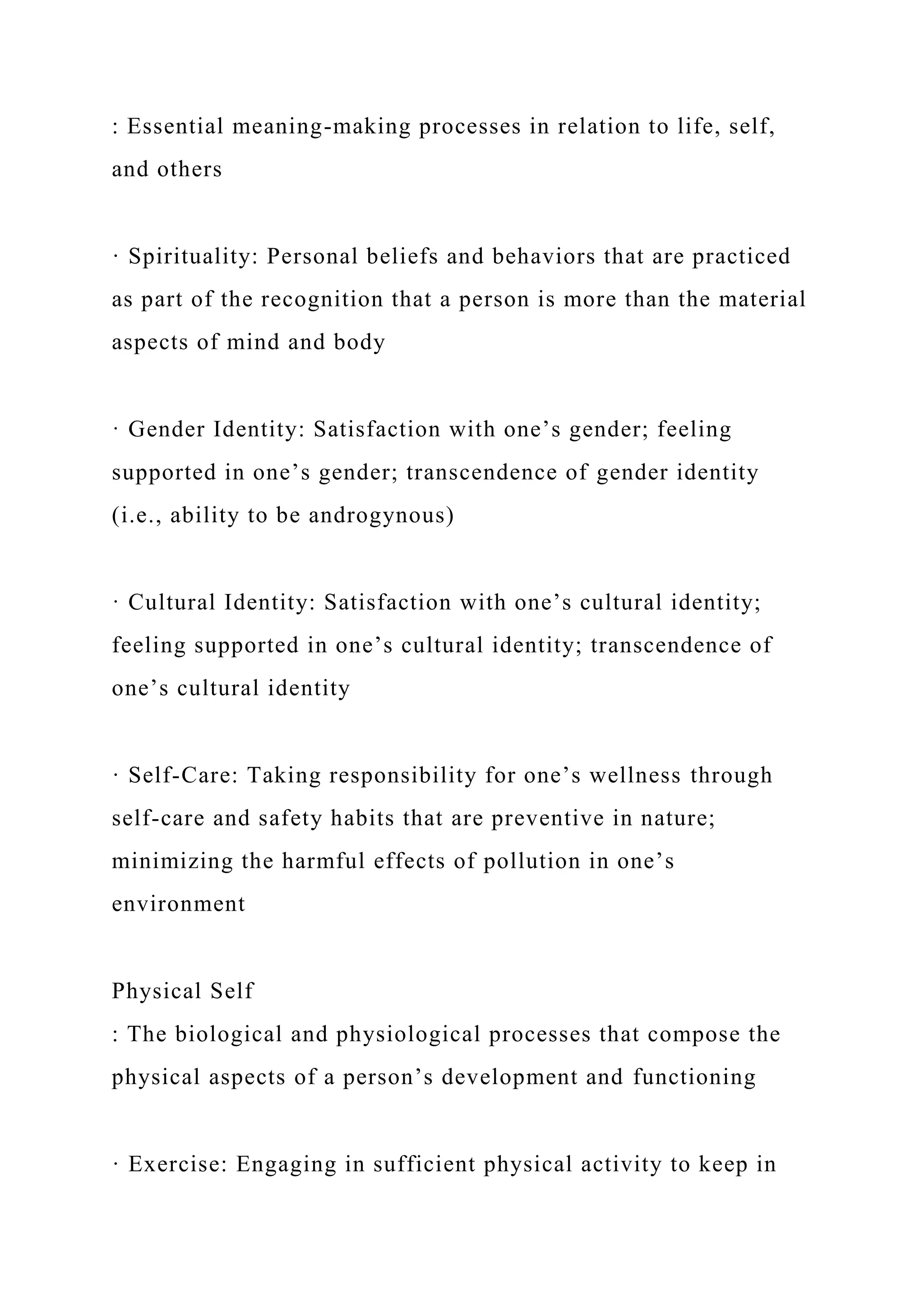 : Essential meaning-making processes in relation to life, self,
and others
· Spirituality: Personal beliefs and behaviors that are practiced
as part of the recognition that a person is more than the material
aspects of mind and body
· Gender Identity: Satisfaction with one’s gender; feeling
supported in one’s gender; transcendence of gender identity
(i.e., ability to be androgynous)
· Cultural Identity: Satisfaction with one’s cultural identity;
feeling supported in one’s cultural identity; transcendence of
one’s cultural identity
· Self-Care: Taking responsibility for one’s wellness through
self-care and safety habits that are preventive in nature;
minimizing the harmful effects of pollution in one’s
environment
Physical Self
: The biological and physiological processes that compose the
physical aspects of a person’s development and functioning
· Exercise: Engaging in sufficient physical activity to keep in
 