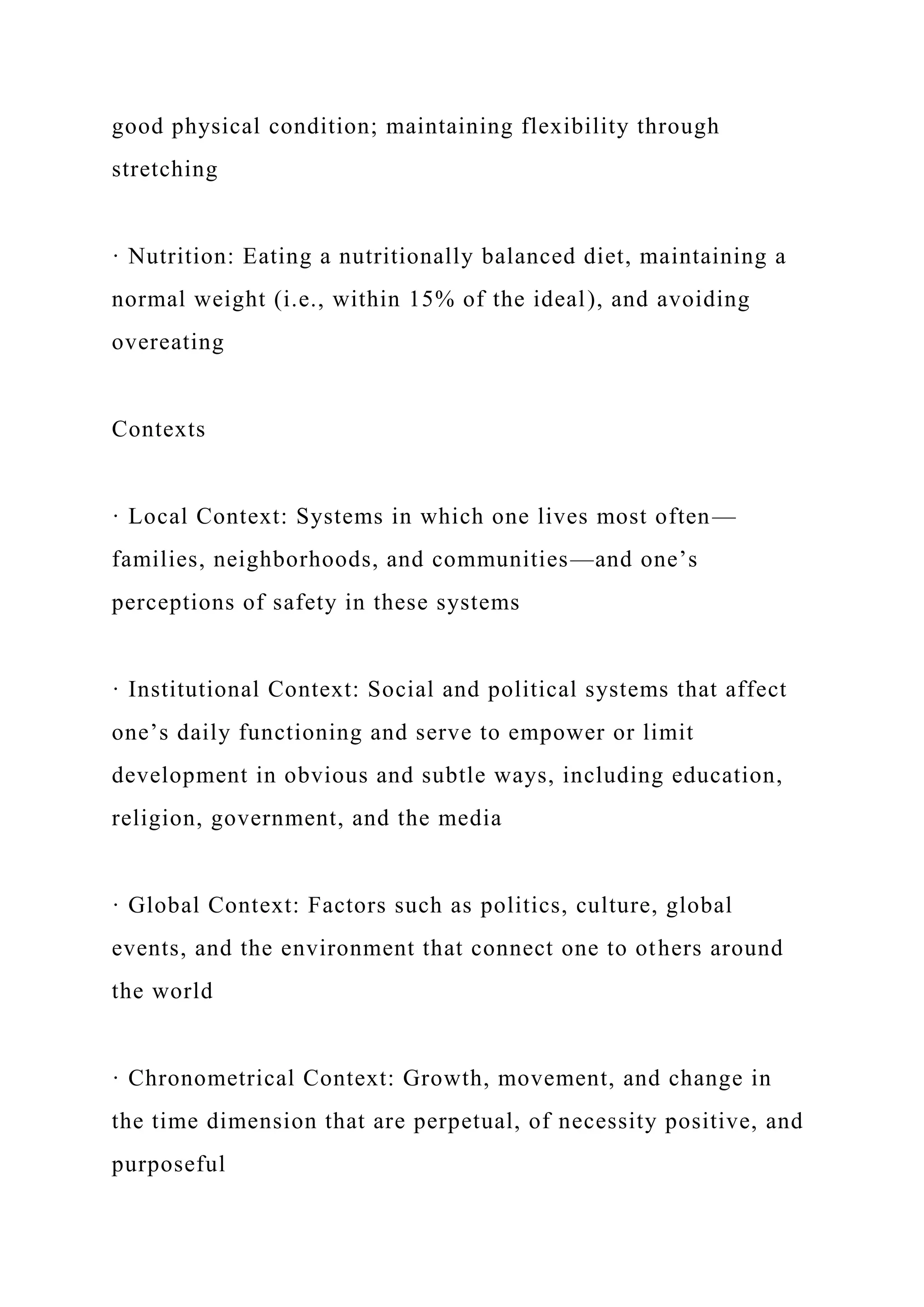 good physical condition; maintaining flexibility through
stretching
· Nutrition: Eating a nutritionally balanced diet, maintaining a
normal weight (i.e., within 15% of the ideal), and avoiding
overeating
Contexts
· Local Context: Systems in which one lives most often—
families, neighborhoods, and communities—and one’s
perceptions of safety in these systems
· Institutional Context: Social and political systems that affect
one’s daily functioning and serve to empower or limit
development in obvious and subtle ways, including education,
religion, government, and the media
· Global Context: Factors such as politics, culture, global
events, and the environment that connect one to others around
the world
· Chronometrical Context: Growth, movement, and change in
the time dimension that are perpetual, of necessity positive, and
purposeful
 