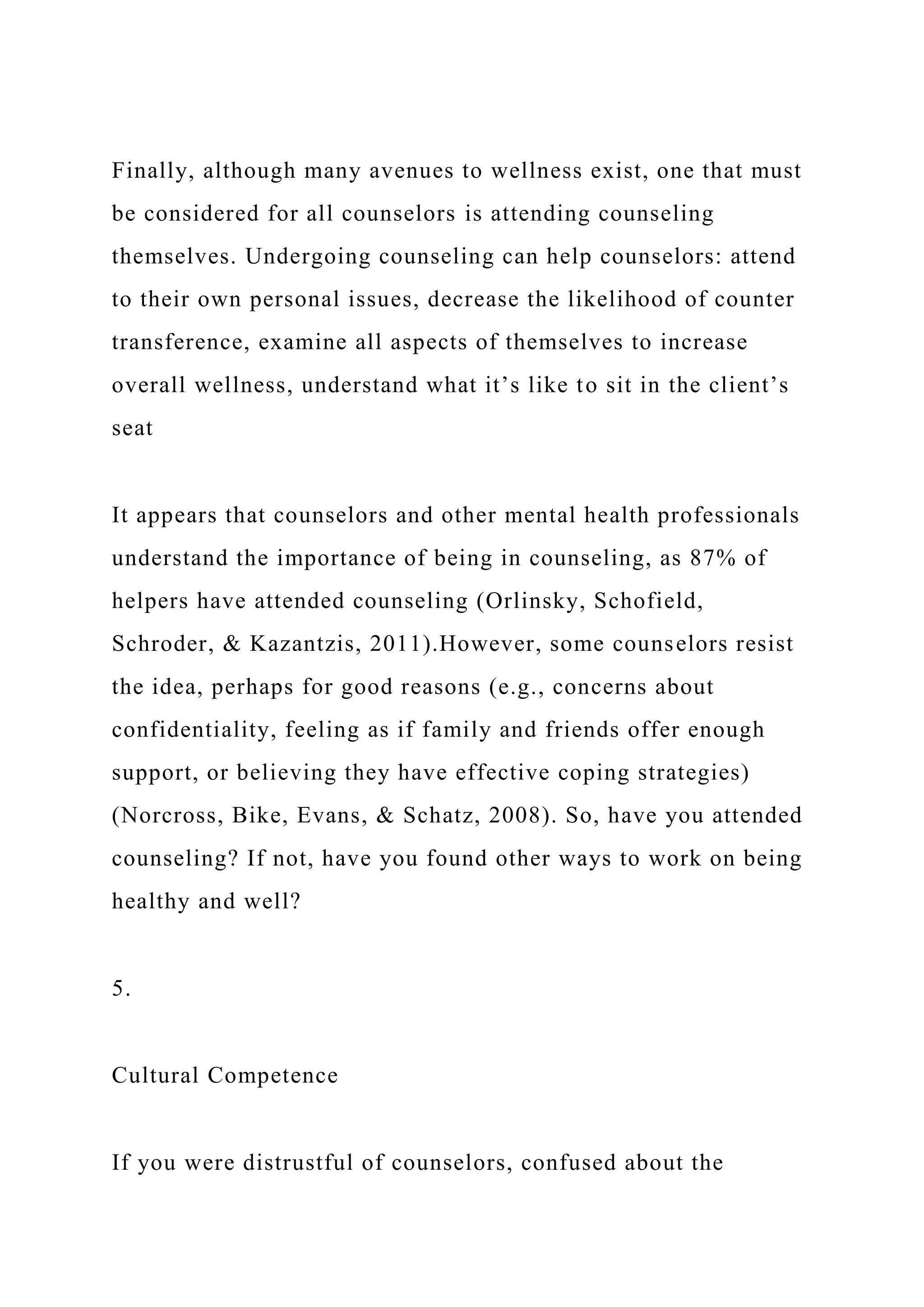 Finally, although many avenues to wellness exist, one that must
be considered for all counselors is attending counseling
themselves. Undergoing counseling can help counselors: attend
to their own personal issues, decrease the likelihood of counter
transference, examine all aspects of themselves to increase
overall wellness, understand what it’s like to sit in the client’s
seat
It appears that counselors and other mental health professionals
understand the importance of being in counseling, as 87% of
helpers have attended counseling (Orlinsky, Schofield,
Schroder, & Kazantzis, 2011).However, some counselors resist
the idea, perhaps for good reasons (e.g., concerns about
confidentiality, feeling as if family and friends offer enough
support, or believing they have effective coping strategies)
(Norcross, Bike, Evans, & Schatz, 2008). So, have you attended
counseling? If not, have you found other ways to work on being
healthy and well?
5.
Cultural Competence
If you were distrustful of counselors, confused about the
 